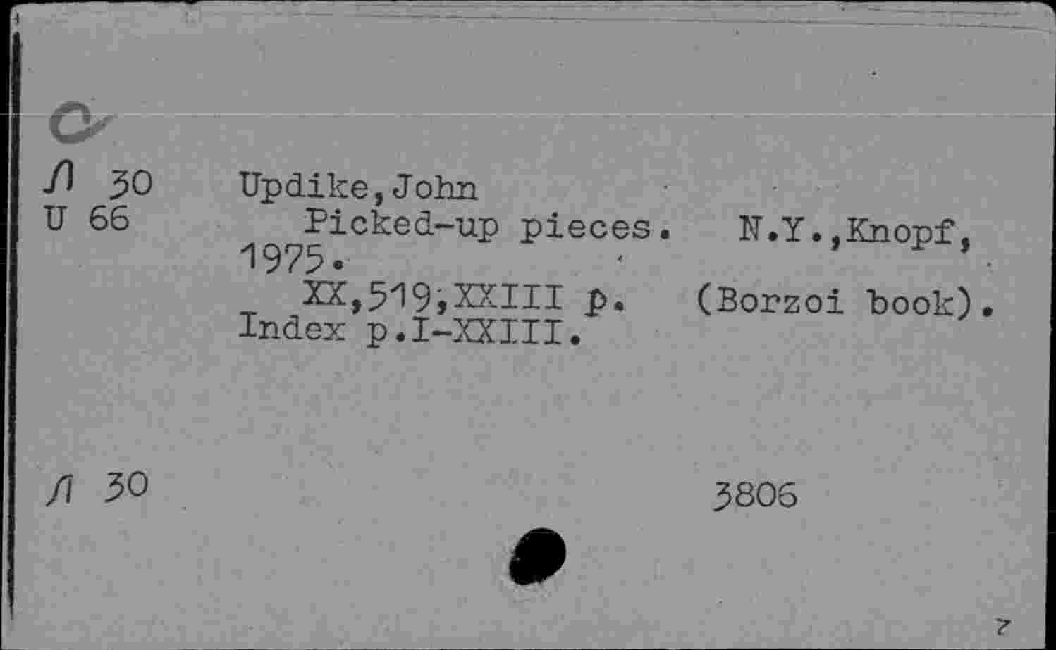 ﻿■ft 30 Updike,John
U 66	Picked-up pieces. N.Y..Knopf.
1975.	•	’ .
XX,519,XXIII p. (Borzoi book).
Index p.I-XXIII.
3806
7